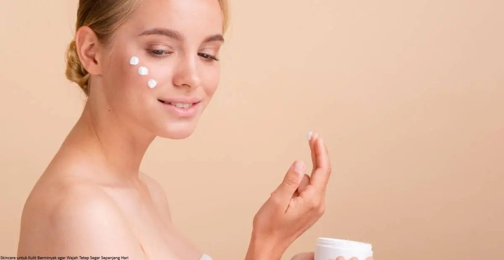 Skincare untuk Kulit Berminyak agar Wajah Tetap Segar Sepanjang Hari